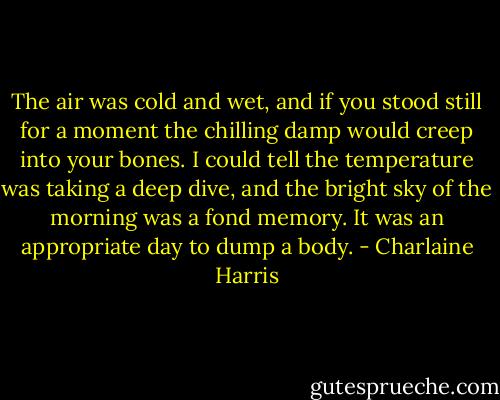 The air was cold and wet, and if you stood still for a moment the chilling damp would creep into your bones. I could tell the temperature was taking a deep dive, and the bright sky of the morning was a fond memory. It was an appropriate day to dump a body. - Charlaine Harris