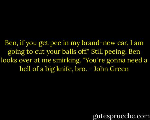 Ben, if you get pee in my brand-new car, I am going to cut your balls off."<br />Still peeing, Ben looks over at me smirking. "You´re gonna need a hell of a big knife, bro. - John Green