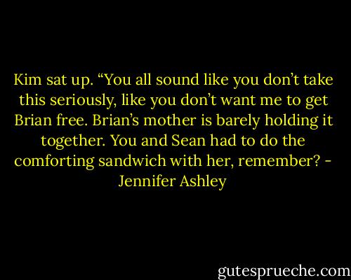 Kim sat up. “You all sound like you don’t take this seriously, like you don’t want me to get Brian free. Brian’s mother is barely holding it together. You and Sean had to do the comforting sandwich with her, remember? - Jennifer Ashley