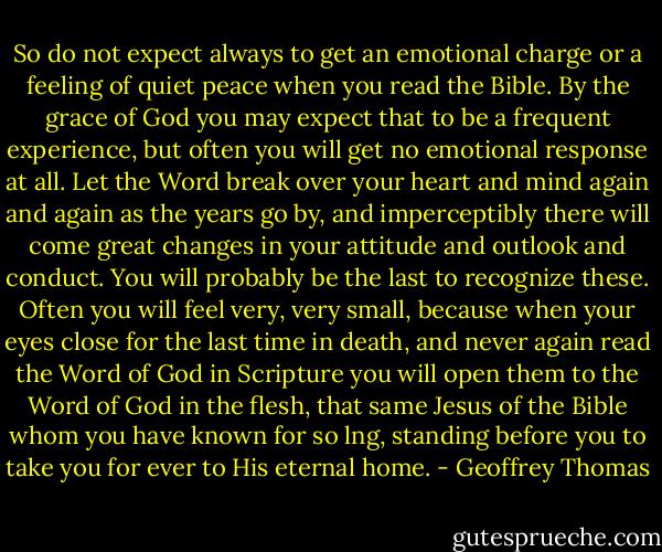 So do not expect always to get an emotional charge or a feeling of quiet peace when you read the Bible. By the grace of God you may expect that to be a frequent experience, but often you will get no emotional response at all. Let the Word break over your heart and mind again and again as the years go by, and imperceptibly there will come great changes in your attitude and outlook and conduct. You will probably be the last to recognize these. Often you will feel very, very small, because when your eyes close for the last time in death, and never again read the Word of God in Scripture you will open them to the Word of God in the flesh, that same Jesus of the Bible whom you have known for so lng, standing before you to take you for ever to His eternal home. - Geoffrey Thomas