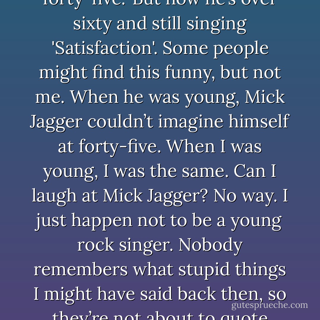 Mick Jagger once boasted that <i>'I’d rather be dead than still singing </i>‘Satisfaction’<i> when I’m forty-five.'</i> But now he’s over sixty and still singing 'Satisfaction'. Some people might find this funny, but not me. When he was young, Mick Jagger couldn’t imagine himself at forty-five. When I was young, I was the same. Can I laugh at Mick Jagger? No way. I just happen not to be a young rock singer. Nobody remembers what stupid things I might have said back then, so they’re not about to quote them back at me. That’s the only difference. - Haruki Murakami