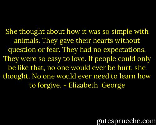 She thought about how it was so simple with animals. They gave their hearts without question or fear. They had no expectations. They were so easy to love. If people could only be like that, no one would ever be hurt, she thought. No one would ever need to learn how to forgive. - Elizabeth  George