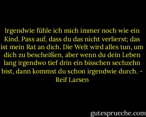 Irgendwie fühle ich mich immer noch wie ein Kind. Pass auf, dass du das nicht verlierst; das ist mein Rat an dich. Die Welt wird alles tun, um dich zu bescheißen, aber wenn du dein Leben lang irgendwo tief drin ein bisschen sechzehn bist, dann kommst du schon irgendwie durch. - Reif Larsen