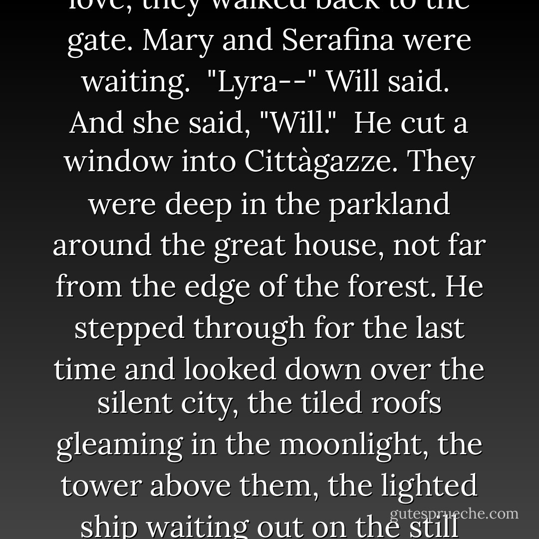 Everything about her in that moment was soft, and that was one of his favorite memories later on--her tense grace made tender by the dimness, her eyes and hands and especially her lips, infinitely soft. He kissed her again and again, and each kiss was nearer to the last one of all.<br /><br />Heavy and soft with love, they walked back to the gate. Mary and Serafina were waiting.<br /><br />"Lyra--" Will said.<br /><br />And she said, "Will."<br /><br />He cut a window into Cittàgazze. They were deep in the parkland around the great house, not far from the edge of the forest. He stepped through for the last time and looked down over the silent city, the tiled roofs gleaming in the moonlight, the tower above them, the lighted ship waiting out on the still sea.<br /><br />He turned to Serafina and said as steadily as he could, "Thank you, Serafina Pekkala, for rescuing us at the belvedere, and for everything else. Please be kind to Lyra for as long as she lives. I love her more than anyone has ever been loved. - Philip Pullman