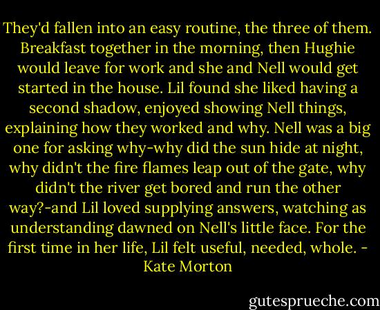 They'd fallen into an easy routine, the three of them. Breakfast together in the morning, then Hughie would leave for work and she and Nell would get started in the house. Lil found she liked having a second shadow, enjoyed showing Nell things, explaining how they worked and why. Nell was a big one for asking why-why did the sun hide at night, why didn't the fire flames leap out of the gate, why didn't the river get bored and run the other way?-and Lil loved supplying answers, watching as understanding dawned on Nell's little face. For the first time in her life, Lil felt useful, needed, whole. - Kate Morton