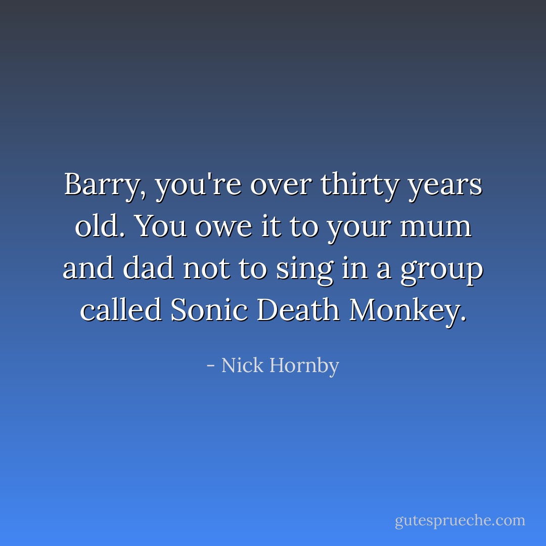 Barry, you're over thirty years old. You owe it to your mum and dad not to sing in a group called Sonic Death Monkey. - Nick Hornby