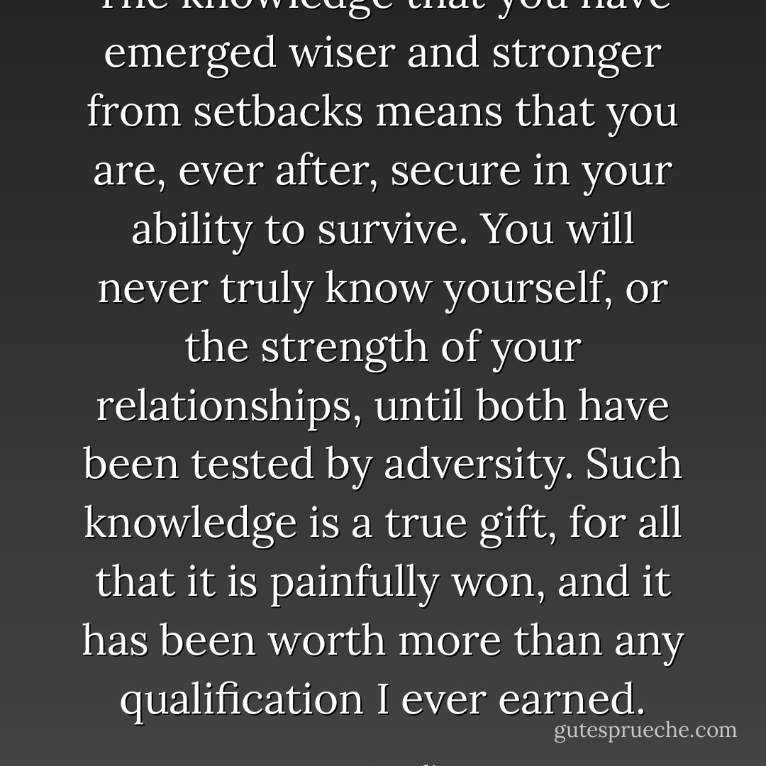 The knowledge that you have emerged wiser and stronger from setbacks means that you are, ever after, secure in your ability to survive. You will never truly know yourself, or the strength of your relationships, until both have been tested by adversity. Such knowledge is a true gift, for all that it is painfully won, and it has been worth more than any qualification I ever earned. - J.K. Rowling