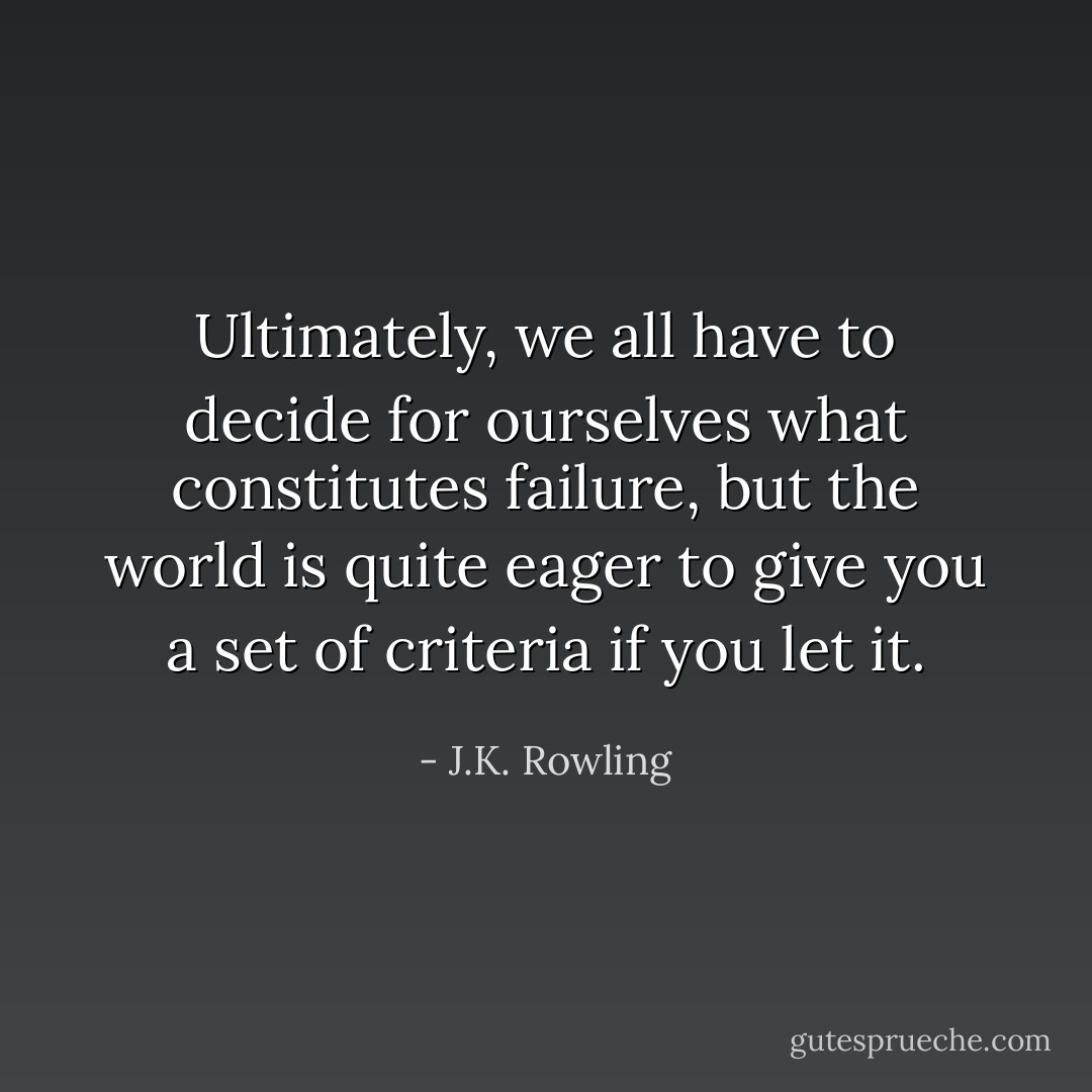 Ultimately, we all have to decide for ourselves what constitutes failure, but the world is quite eager to give you a set of criteria if you let it. - J.K. Rowling
