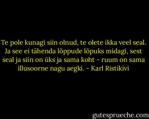 Te pole kunagi siin olnud, te olete ikka veel seal. Ja see ei tähenda lõppude lõpuks midagi, sest seal ja siin on üks ja sama koht - ruum on sama illusoorne nagu aegki. - Karl Ristikivi