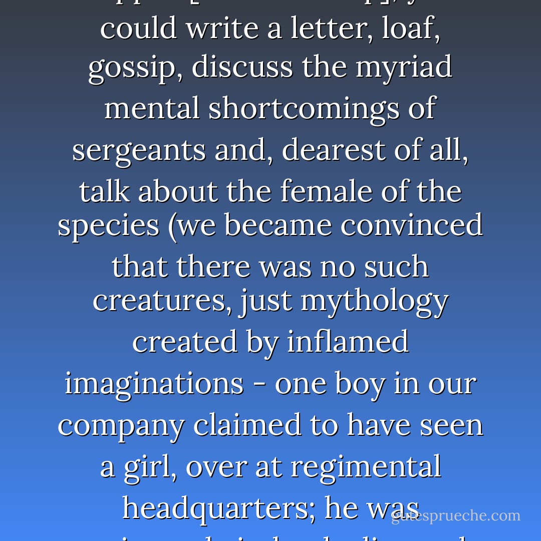 But if you didn't have more urgent things to do after supper [in boot camp], you could write a letter, loaf, gossip, discuss the myriad mental shortcomings of sergeants and, dearest of all, talk about the female of the species (we became convinced that there was no such creatures, just mythology created by inflamed imaginations - one boy in our company claimed to have seen a girl, over at regimental headquarters; he was unanimously judged a liar and a braggart). - Robert A. Heinlein