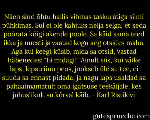 Näen sind õhtu hallis vihmas taskurätiga silmi pühkimas. Sul ei ole kahjuks nelja selga, et seda pöörata kõigi akende poole. Sa käid sama teed ikka ja uuesti ja vaatad kogu aeg otsides maha. Aga kui keegi küsib, mida sa otsid, vastad häbenedes: "Ei midagi!"<br />Ainult siis, kui väike laps, lepatriinu peos, jookseb üle su tee, ei suuda sa ennast pidada, ja nagu laps usaldad sa pahaaimamatult oma igatsuse teekäijale, kes juhuslikult su kõrval käib. - Karl Ristikivi