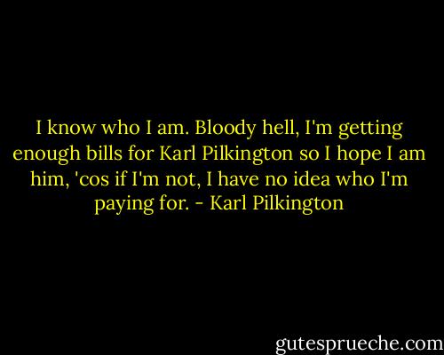 I know who I am. Bloody hell, I'm getting enough bills for Karl Pilkington so I hope I am him, 'cos if I'm not, I have no idea who I'm paying for. - Karl Pilkington