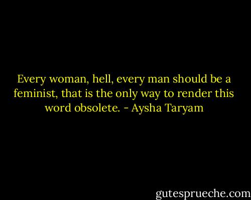 Every woman, hell, every man should be a feminist, that is the only way to render this word obsolete. - Aysha Taryam
