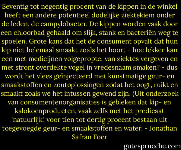 Seventig tot negentig procent van de kippen in de winkel heeft een andere potentieel dodelijke ziektekiem onder de leden, de campylobacter. De kippen worden vaak door een chloorbad gehaald om slijk, stank en bacteriën weg te spoelen. Grote kans dat het de consument opvalt dat hun kip niet helemaal smaakt zoals het hoort - hoe lekker kan een met medicijnen volgepropte, van ziektes vergeven en met stront overdekte vogel in vredesnaam smaken? - dus wordt het vlees geïnjecteerd met kunstmatige geur- en smaakstoffen en zoutoplossingen zodat het oogt, ruikt en smaakt zoals we het intussen gewend zijn. (Uit onderzoek van consumentenorganisaties is gebleken dat kip- en kalokoenproducten, vaak zelfs met het predicaat 'natuurlijk', voor tien tot dertig procent bestaan uit toegevoegde geur- en smaakstoffen en water. - Jonathan Safran Foer