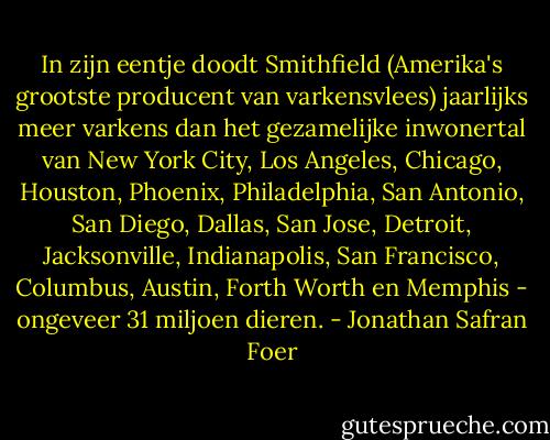 In zijn eentje doodt Smithfield (Amerika's grootste producent van varkensvlees) jaarlijks meer varkens dan het gezamelijke inwonertal van New York City, Los Angeles, Chicago, Houston, Phoenix, Philadelphia, San Antonio, San Diego, Dallas, San Jose, Detroit, Jacksonville, Indianapolis, San Francisco, Columbus, Austin, Forth Worth en Memphis - ongeveer 31 miljoen dieren. - Jonathan Safran Foer