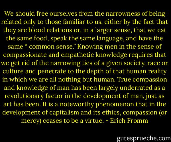 We should free ourselves from the narrowness of being related only to those familiar to us, either by the fact that they are blood relations or, in a larger sense, that we eat the same food, speak the same language, and have the same “ common sense.” Knowing men in the sense of compassionate and empathetic knowledge requires that we get rid of the narrowing ties of a given society, race or culture and penetrate to the depth of that human reality in which we are all nothing but human. True compassion and knowledge of man has been largely underrated as a revolutionary factor in the development of man, just as art has been. It is a noteworthy phenomenon that in the development of capitalism and its ethics, compassion (or mercy) ceases to be a virtue. - Erich Fromm
