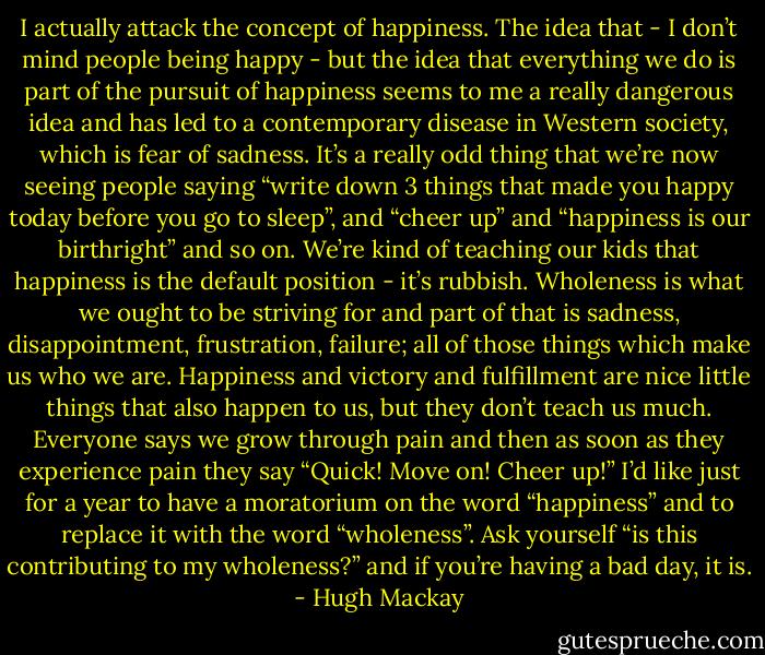 I actually attack the concept of happiness. The idea that - I don’t mind people being happy - but the idea that everything we do is part of the pursuit of happiness seems to me a really dangerous idea and has led to a contemporary disease in Western society, which is fear of sadness. It’s a really odd thing that we’re now seeing people saying “write down 3 things that made you happy today before you go to sleep”, and “cheer up” and “happiness is our birthright” and so on. We’re kind of teaching our kids that happiness is the default position - it’s rubbish. Wholeness is what we ought to be striving for and part of that is sadness, disappointment, frustration, failure; all of those things which make us who we are. Happiness and victory and fulfillment are nice little things that also happen to us, but they don’t teach us much. Everyone says we grow through pain and then as soon as they experience pain they say “Quick! Move on! Cheer up!” I’d like just for a year to have a moratorium on the word “happiness” and to replace it with the word “wholeness”. Ask yourself “is this contributing to my wholeness?” and if you’re having a bad day, it is. - Hugh Mackay