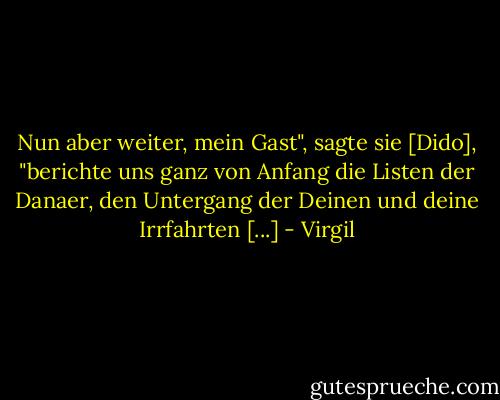 Nun aber weiter, mein Gast", sagte sie [Dido], "berichte uns ganz von Anfang die Listen der Danaer, den Untergang der Deinen und deine Irrfahrten [...] - Virgil