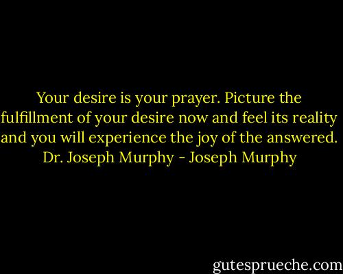 Your desire is your prayer. Picture the fulfillment of your desire now and feel its reality and you will experience the joy of the answered.<br />Dr. Joseph Murphy - Joseph Murphy