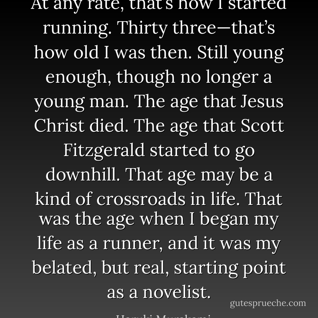 At any rate, that’s how I started running. Thirty three—that’s how old I was then. Still young enough, though no longer a young man. The age that Jesus Christ died. The age that Scott Fitzgerald started to go downhill. That age may be a kind of crossroads in life. That was the age when I began my life as a runner, and it was my belated, but real, starting point as a novelist. - Haruki Murakami