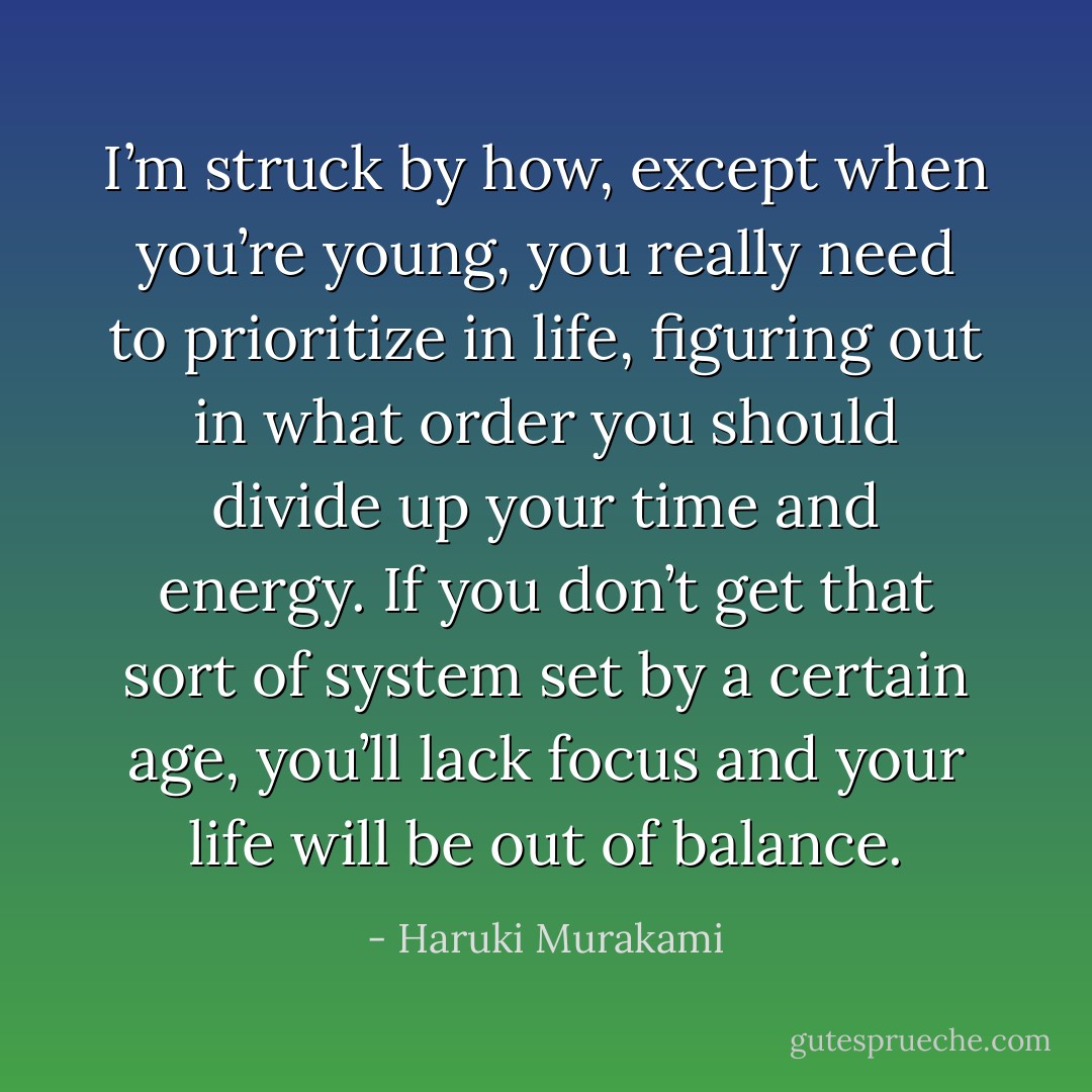 I’m struck by how, except when you’re young, you really need to prioritize in life, figuring out in what order you should divide up your time and energy. If you don’t get that sort of system set by a certain age, you’ll lack focus and your life will be out of balance. - Haruki Murakami