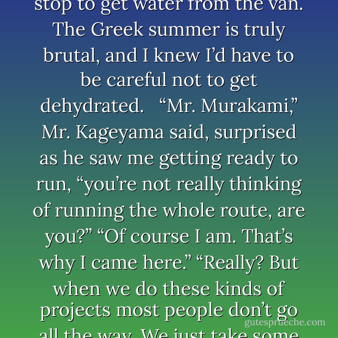 The photographer from the magazine, Masao Kageyama, would ride along in the van that accompanied me. He’d take pictures as they drove along. It wasn’t a real race, and there weren’t any water stations, so I’d occasionally stop to get water from the van. The Greek summer is truly brutal, and I knew I’d have to be careful not to get dehydrated. <br /><br />“Mr. Murakami,” Mr. Kageyama said, surprised as he saw me getting ready to run, “you’re not really thinking of running the whole route, are you?”<br />“Of course I am. That’s why I came here.”<br />“Really? But when we do these kinds of projects most people don’t go all the way. We just take some photos, and most of them don’t finish the whole route. So you really are going to run the<br />entire thing?”<br /><br />Sometimes the world baffles me. I can’t believe that people would really do things like that. - Haruki Murakami