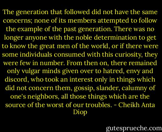 The generation that followed did not have the same concerns; none of its members attempted to follow the example of the past generation. There was no longer anyone with the noble determination to get to know the great men of the world, or if there were some individuals consumed with this curiosity, they were few in number. From then on, there remained only vulgar minds given over to hatred, envy and discord, who took an interest only in things which did not concern them, gossip, slander, calumny of one's neighbors, all those things which are the source of the worst of our troubles. - Cheikh Anta Diop