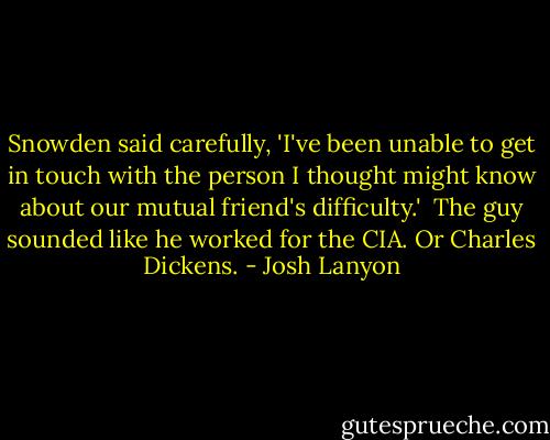 Snowden said carefully, 'I've been unable to get in touch with the person I thought might know about our mutual friend's difficulty.'<br /><br />The guy sounded like he worked for the CIA. Or Charles Dickens. - Josh Lanyon