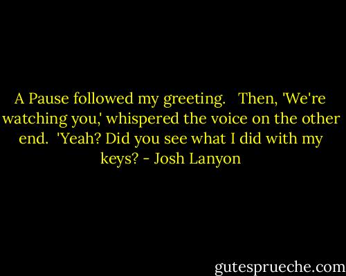 A Pause followed my greeting. <br /><br />Then, 'We're watching you,' whispered the voice on the other end.<br /><br />'Yeah? Did you see what I did with my keys? - Josh Lanyon
