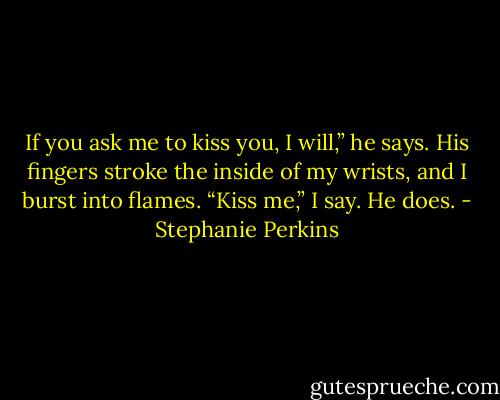If you ask me to kiss you, I will,” he says.<br />His fingers stroke the inside of my wrists, and I burst into flames.<br />“Kiss me,” I say.<br />He does. - Stephanie Perkins