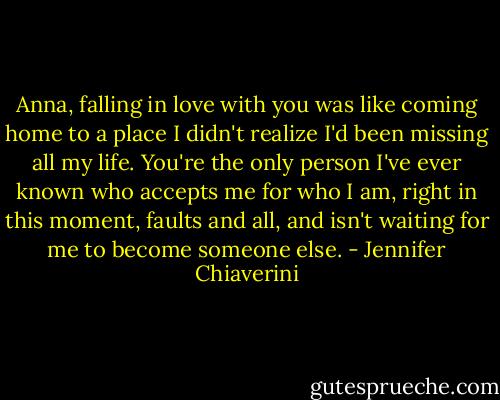 Anna, falling in love with you was like coming home to a place I didn't realize I'd been missing all my life. You're the only person I've ever known who accepts me for who I am, right in this moment, faults and all, and isn't waiting for me to become someone else. - Jennifer Chiaverini