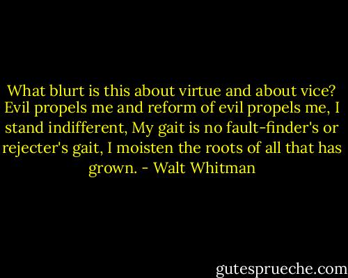 What blurt is this about virtue and about vice?<br />Evil propels me and reform of evil propels me, I stand indifferent,<br />My gait is no fault-finder's or rejecter's gait,<br />I moisten the roots of all that has grown. - Walt Whitman