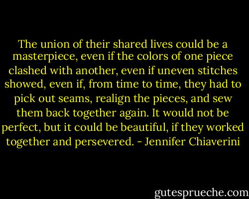 The union of their shared lives could be a masterpiece, even if the colors of one piece clashed with another, even if uneven stitches showed, even if, from time to time, they had to pick out seams, realign the pieces, and sew them back together again. It would not be perfect, but it could be beautiful, if they worked together and persevered. - Jennifer Chiaverini