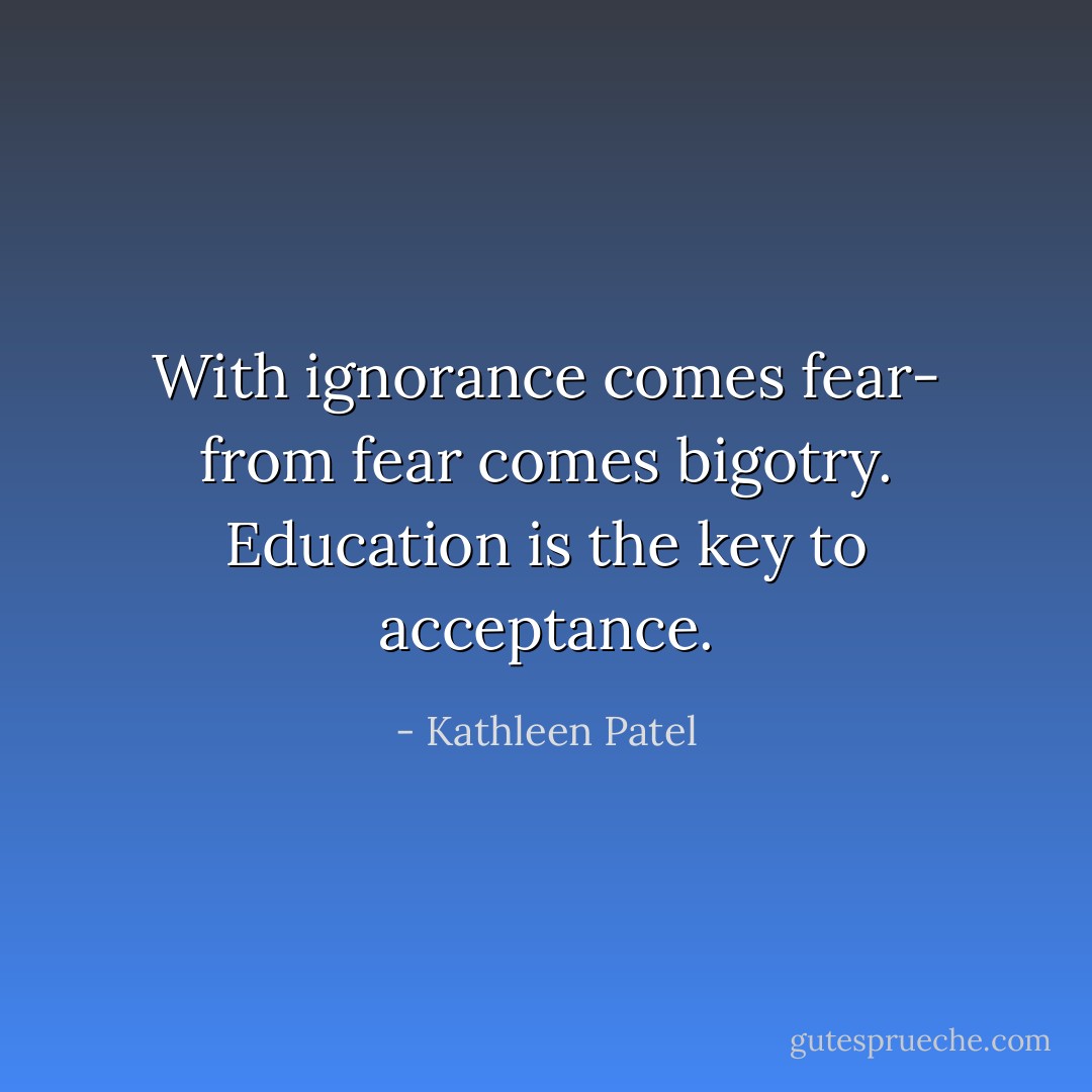 With ignorance comes fear- from fear comes bigotry. Education is the key to acceptance. - Kathleen Patel