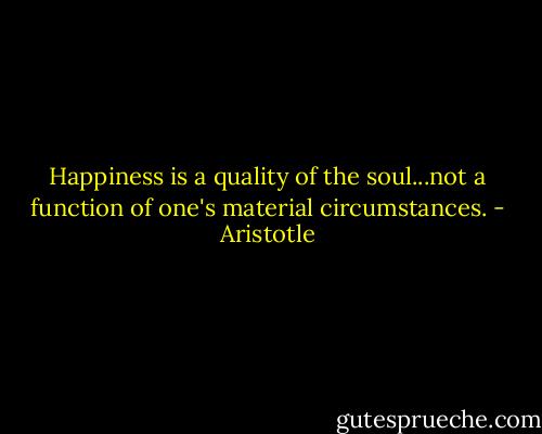 Happiness is a quality of the soul...not a function of one's material circumstances. - Aristotle