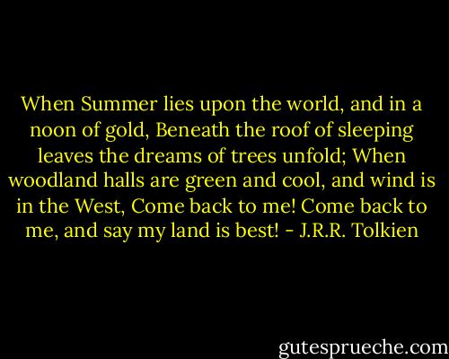 When Summer lies upon the world, and in a noon of gold, Beneath the roof of sleeping leaves the dreams of trees unfold;<br />When woodland halls are green and cool, and wind is in the West, Come back to me! Come back to me, and say my land is best! - J.R.R. Tolkien