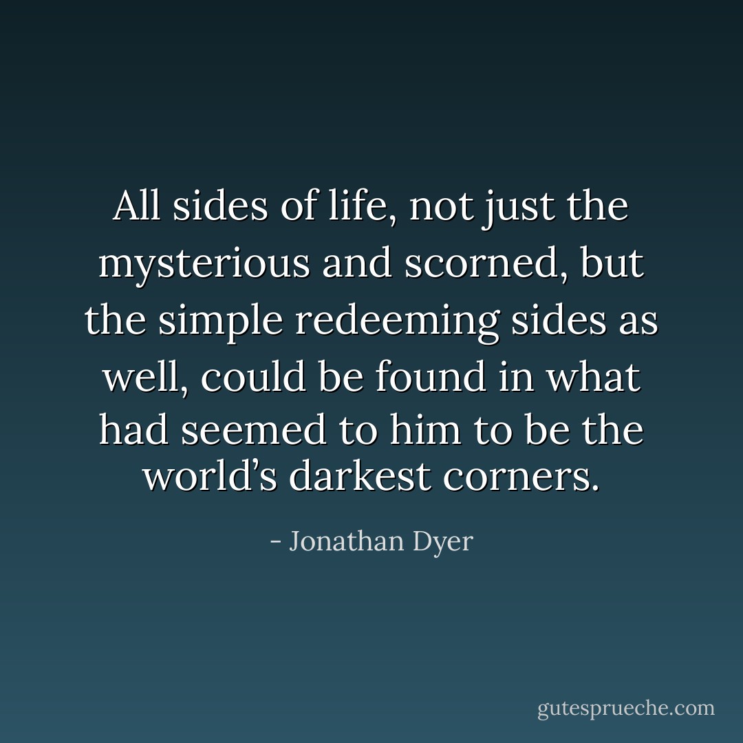 All sides of life, not just the mysterious and scorned, but the simple redeeming sides as well, could be found in what had seemed to him to be the world’s darkest corners. - Jonathan Dyer