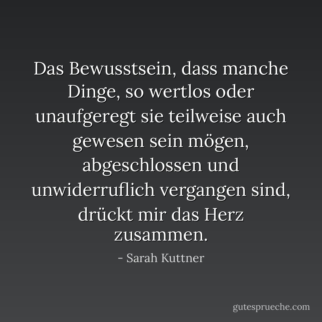 Das Bewusstsein, dass manche Dinge, so wertlos oder unaufgeregt sie teilweise auch gewesen sein mögen, abgeschlossen und unwiderruflich vergangen sind, drückt mir das Herz zusammen. - Sarah Kuttner