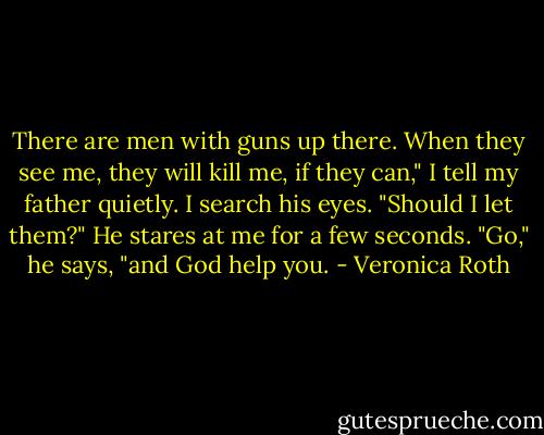 There are men with guns up there. When they see me, they will kill me, if they can," I<br />tell my father quietly. I search his eyes. "Should I let them?"<br />He stares at me for a few seconds.<br />"Go," he says, "and God help you. - Veronica Roth