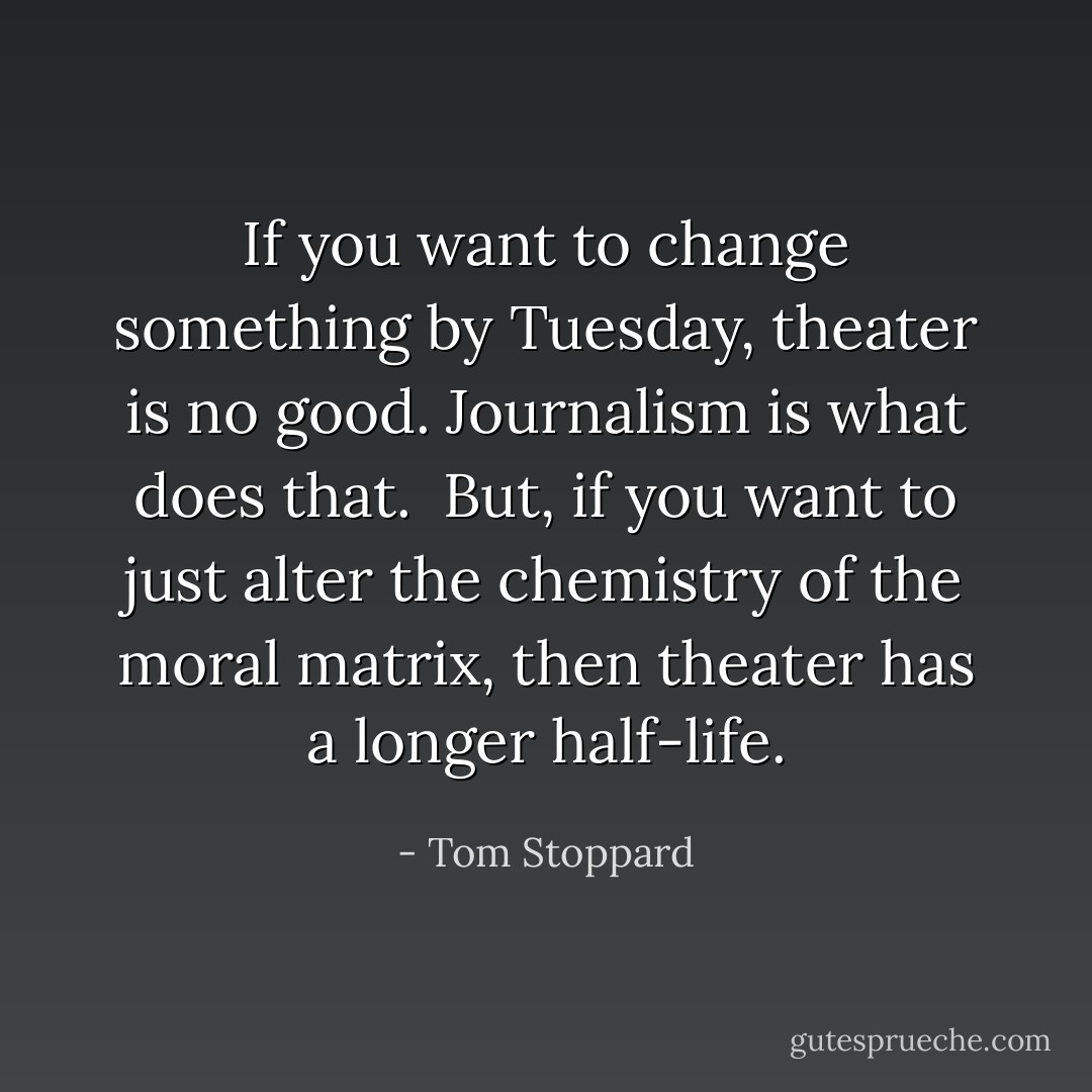If you want to change something by Tuesday, theater is no good. Journalism is what does that.<br /><br />But, if you want to just alter the chemistry of the moral matrix, then theater has a longer half-life. - Tom Stoppard