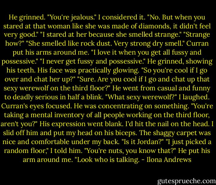 He grinned. "You're jealous."<br />I considered it. "No. But when you stared at that woman like she was made of diamonds, it didn't feel very good."<br />"I stared at her because she smelled strange."<br />"Strange how?"<br />"She smelled like rock dust. Very strong dry smell." Curran put his arms around me. "I love it when you get all fussy and possessive."<br />"I never get fussy and possessive."<br />He grinned, showing his teeth. His face was practically glowing. "So you're cool if I go over and chat her up?"<br />"Sure. Are you cool if I go and chat up that sexy werewolf on the third floor?"<br />He went from casual and funny to deadly serious in half a blink. "What sexy werewolf?"<br />I laughed.<br />Curran's eyes focused. He was concentrating on something.<br />"You're taking a mental inventory of all people working on the third floor, aren't you?"<br />His expression went blank. I'd hit the nail on the head.<br />I slid off him and put my head on his biceps. The shaggy carpet was nice and comfortable under my back.<br />"Is it Jordan?"<br />"I just picked a random floor," I told him. "You're nuts, you know that?"<br />He put his arm around me. "Look who is talking. - Ilona Andrews