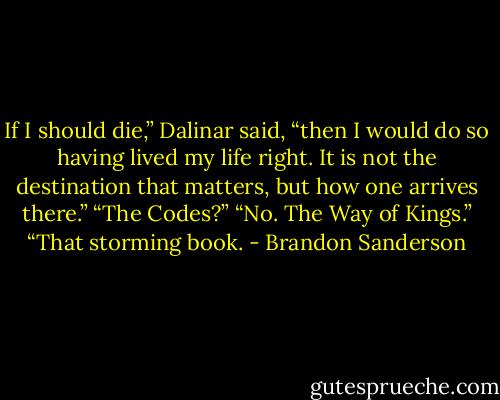 If I should die,” Dalinar said, “then I would do so having lived my life right. It is not the destination that matters, but how one arrives there.”<br />“The Codes?”<br />“No. The Way of Kings.”<br />“That storming book. - Brandon Sanderson