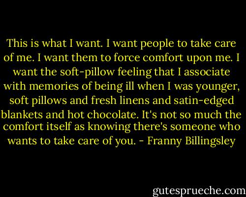 This is what I want. I want people to take care of me. I want them to force comfort upon me. I want the soft-pillow feeling that I associate with memories of being ill when I was younger, soft pillows and fresh linens and satin-edged blankets and hot chocolate. It's not so much the comfort itself as knowing there's someone who wants to take care of you. - Franny Billingsley