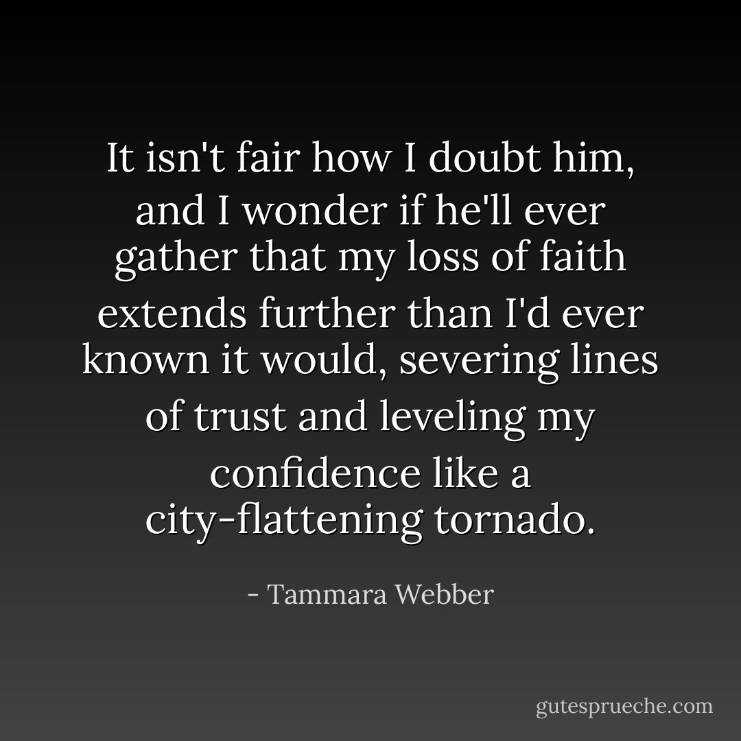 It isn't fair how I doubt him, and I wonder if he'll ever gather that my loss of faith extends further than I'd ever known it would, severing lines of trust and leveling my confidence like a city-flattening tornado. - Tammara Webber