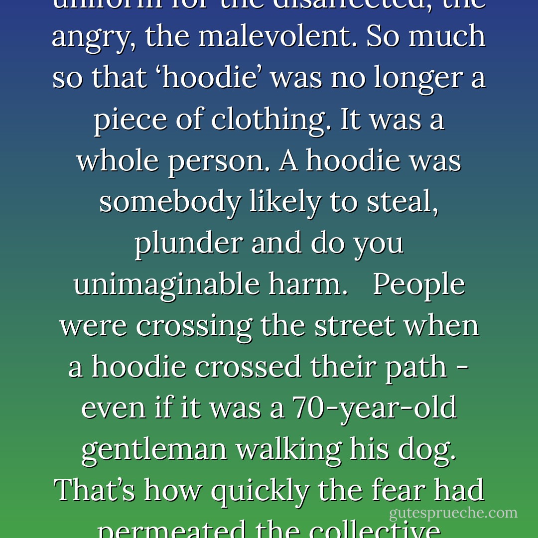 Last summer, in London at least, the hoodie was transformed from a benign piece of leisurewear into a uniform for the disaffected, the angry, the malevolent. So much so that ‘hoodie’ was no longer a piece of clothing. It was a whole person. A hoodie was somebody likely to steal, plunder and do you unimaginable harm.<br /> <br />People were crossing the street when a hoodie crossed their path - even if it was a 70-year-old gentleman walking his dog. That’s how quickly the fear had permeated the collective consciousness. And lifting the hood was tantamount to cocking a gun. - Mark Capell