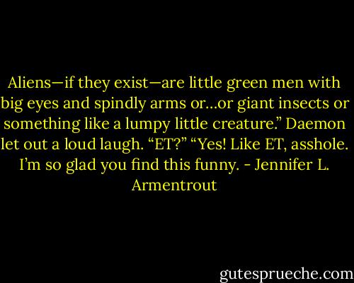 Aliens—if they exist—are little green men with big eyes and spindly arms or…or giant insects or something like a lumpy<br />little creature.” Daemon let out a loud laugh. “ET?”<br />“Yes! Like ET, asshole. I’m so glad you find this funny. - Jennifer L. Armentrout
