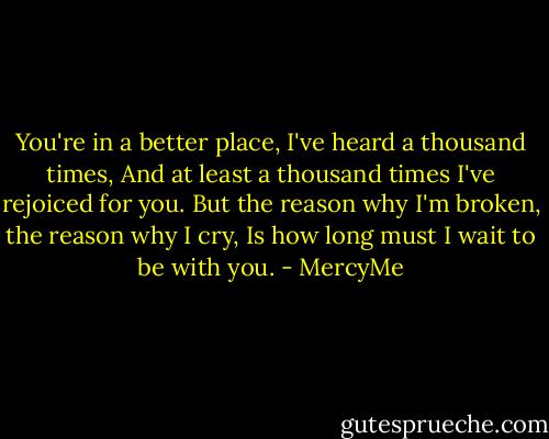 You're in a better place, I've heard a thousand times,<br />And at least a thousand times I've rejoiced for you.<br />But the reason why I'm broken, the reason why I cry,<br />Is how long must I wait to be with you. - MercyMe