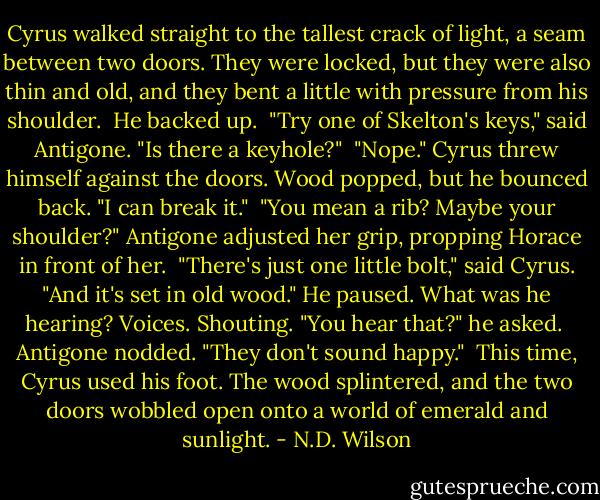 Cyrus walked straight to the tallest crack of light, a seam between two doors. They were locked, but they were also thin and old, and they bent a little with pressure from his shoulder.<br /><br />He backed up.<br /><br />"Try one of Skelton's keys," said Antigone. "Is there a keyhole?"<br /><br />"Nope." Cyrus threw himself against the doors. Wood popped, but he bounced back. "I can break it."<br /><br />"You mean a rib? Maybe your shoulder?" Antigone adjusted her grip, propping Horace in front of her.<br /><br />"There's just one little bolt," said Cyrus. "And it's set in old wood." He paused. What was he hearing? Voices. Shouting. "You hear that?" he asked.<br /><br />Antigone nodded. "They don't sound happy."<br /><br />This time, Cyrus used his foot. The wood splintered, and the two doors wobbled open onto a world of emerald and sunlight. - N.D. Wilson