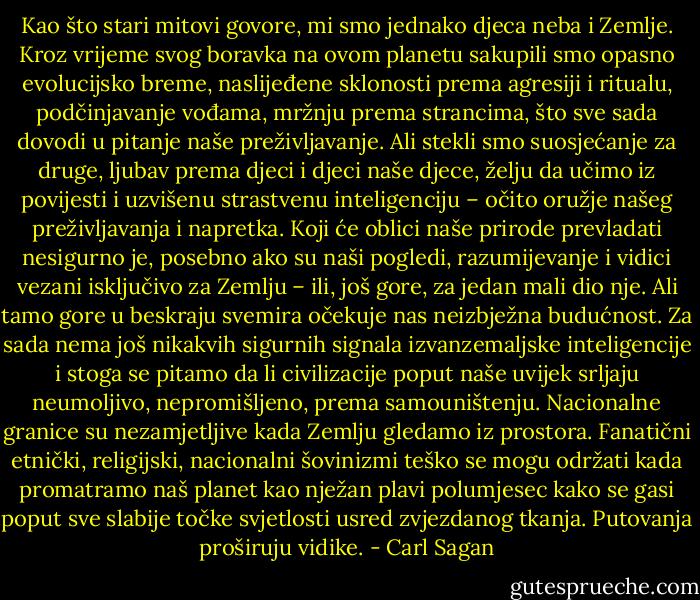 Kao što stari mitovi govore, mi smo jednako djeca neba i Zemlje. Kroz vrijeme svog boravka na ovom planetu sakupili smo opasno evolucijsko breme, naslijeđene sklonosti prema agresiji i ritualu, podčinjavanje vođama, mržnju prema strancima, što sve sada dovodi u pitanje naše preživljavanje. Ali stekli smo suosjećanje za druge, ljubav prema djeci i djeci naše djece, želju da učimo iz povijesti i uzvišenu strastvenu inteligenciju – očito oružje našeg preživljavanja i napretka. Koji će oblici naše prirode prevladati nesigurno je, posebno ako su naši pogledi, razumijevanje i vidici vezani isključivo za Zemlju – ili, još gore, za jedan mali dio nje. Ali tamo gore u beskraju svemira očekuje nas neizbježna budućnost. Za sada nema još nikakvih sigurnih signala izvanzemaljske inteligencije i stoga se pitamo da li civilizacije poput naše uvijek srljaju neumoljivo, nepromišljeno, prema samouništenju. Nacionalne granice su nezamjetljive kada Zemlju gledamo iz prostora. Fanatični etnički, religijski, nacionalni šovinizmi teško se mogu održati kada promatramo naš planet kao nježan plavi polumjesec kako se gasi poput sve slabije točke svjetlosti usred zvjezdanog tkanja. Putovanja proširuju vidike. - Carl Sagan
