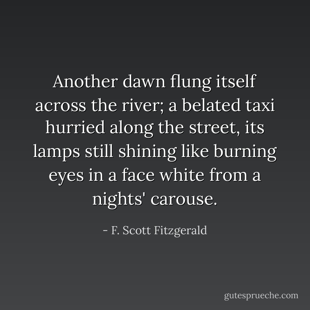 Another dawn flung itself across the river; a belated taxi hurried along the street, its lamps still shining like burning eyes in a face white from a nights' carouse. - F. Scott Fitzgerald